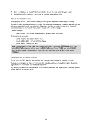 Page 6868 
 
 
 
4. Copy your backed up Music folder back into the Sports Connect folder on your watch. 
5. Restart Sports Connect from Launchpad or from the Applications folder.  
About the voice coach 
When playing music, a voice coach guides you through the important stages of your training. 
The voice coach is on by default and you hear the voice coach every time the watch beeps or buzzes 
with a message that needs your attention. As you are listening to music, the buzzer in the watch 
cannot be heard so...