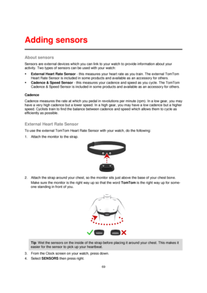 Page 6969 
 
 
 
About sensors 
Sensors are external devices which you can link to your watch to provide information about your 
activity. Two types of sensors can be used with your watch: 
 External Heart Rate Sensor - this measures your heart rate as you train. The external TomTom 
Heart Rate Sensor is included in some products and available as an accessory for others. 
 Cadence & Speed Sensor - this measures your cadence and speed as you cycle. The TomTom 
Cadence & Speed Sensor is included in some...