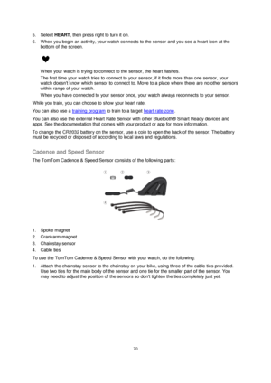 Page 7070 
 
 
 
5. Select HEART, then press right to turn it on. 
6. When you begin an activity, your watch connects to the sensor and you see a heart icon at the 
bottom of the screen. 
 
When your watch is trying to connect to the sensor, the heart flashes. 
The first time your watch tries to connect to your sensor, if it finds more than one sensor, your 
watch doesnt know which sensor to connect to. Move to a place where there are no other sensors 
within range of your watch. 
When you have connected to...