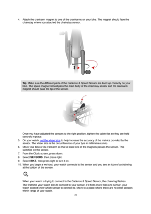 Page 7272 
 
 
 
4. Attach the crankarm magnet to one of the crankarms on your bike. The magnet should face the 
chainstay where you attached the chainstay sensor. 
 
Tip: Make sure the different parts of the Cadence & Speed Sensor are lined up correctly on your 
bike. The spoke magnet should pass the main body of the chainstay sensor and the crankarm 
magnet should pass the tip of the sensor. 
 
Once you have adjusted the sensors to the right position, tighten the cable ties so they are held 
securely in...