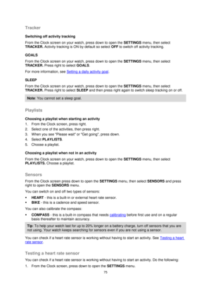 Page 7575 
 
 
 
Tracker 
Switching off activity tracking 
From the Clock screen on your watch, press down to open the SETTINGS menu, then select 
TRACKER. Activity tracking is ON by default so select OFF to switch off activity tracking.  
GOALS 
From the Clock screen on your watch, press down to open the SETTINGS menu, then select 
TRACKER. Press right to select GOALS.  
For more information, see Setting a daily activity goal. 
SLEEP 
From the Clock screen on your watch, press down to open the SETTINGS menu,...