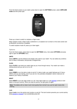 Page 7777 
 
 
 
From the Clock screen on your watch, press down to open the SETTINGS screen, select AIRPLANE 
mode and then press right. 
 
Press up or down to switch on airplane or flight mode. 
When airplane mode or flight mode is switched on, an airplane icon is shown on the clock screen and 
all Bluetooth connectivity is disabled. 
To switch airplane mode off, press up or down again.  
Options 
From the Clock screen, press down to open the SETTINGS menu, then select OPTIONS and press 
right to open the...