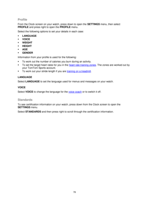 Page 7878 
 
 
 
Profile 
From the Clock screen on your watch, press down to open the SETTINGS menu, then select 
PROFILE and press right to open the PROFILE menu. 
Select the following options to set your details in each case: 
 LANGUAGE 
 VOICE 
 WEIGHT 
 HEIGHT 
 AGE 
 GENDER 
Information from your profile is used for the following: 
 To work out the number of calories you burn during an activity. 
 To set the target heart rates for you in the heart rate training zones. The zones are worked out by...
