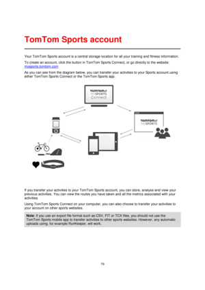 Page 7979 
 
 
 
Your TomTom Sports account is a central storage location for all your training and fitness information.  
To create an account, click the button in TomTom Sports Connect, or go directly to the website: 
mysports.tomtom.com 
As you can see from the diagram below, you can transfer your activities to your Sports account using 
either TomTom Sports Connect or the TomTom Sports app. 
 
If you transfer your activities to your TomTom Sports account, you can store, analyse and view your 
previous...