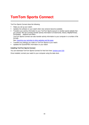 Page 8080 
 
 
 
TomTom Sports Connect does the following: 
 Helps you set up your watch. 
 Updates the software on your watch when new versions become available. 
 Transfers your activity information to your TomTom Sports account or another sports website that 
you choose. W e can currently transfer activity information to Endomondo, Strava, MapMyFitness, 
RunKeeper,    Jawbone and Nike+.  
TomTom Sports Connect can also transfer activity information to your computer in a number of file 
formats. 
See:...