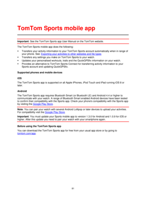 Page 8181 
 
 
 
Important: See the TomTom Sports app User Manual on the TomTom website. 
The TomTom Sports mobile app does the following: 
 Transfers your activity information to your TomTom Sports account automatically when in range of 
your phone. See: Exporting your activities to other websites and file types 
 Transfers any settings you make on TomTom Sports to your watch. 
 Updates your personalised workouts, trails and the QuickGPSfix information on your watch. 
 Provides an alternative to TomTom...
