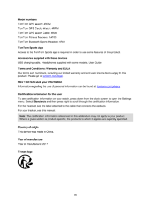 Page 8686 
 
 
 
Model numbers 
TomTom GPS W atch: 4REM 
TomTom GPS Cardio Watch: 4RFM 
TomTom GPS W atch Cable: 4R00 
TomTom Fitness Trackers: 1AT00 
TomTom Bluetooth Sports Headset: 4R01 
TomTom Sports App 
Access to the TomTom Sports app is required in order to use some features of this product. 
Accessories supplied with these devices 
USB charging cable, Headphones supplied with some models, User Guide 
Terms and Conditions: Warranty and EULA 
Our terms and conditions, including our limited warranty and...