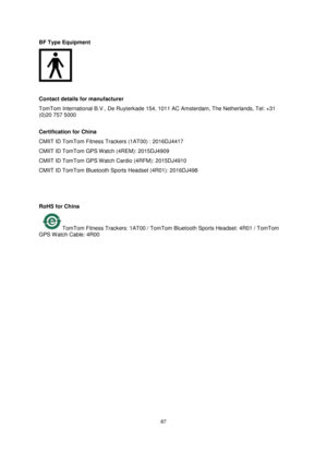 Page 8787 
 
 
 
BF Type Equipment 
 
 
Contact details for manufacturer 
TomTom International B.V., De Ruyterkade 154, 1011 AC Amsterdam, The Netherlands, Tel: +31 
(0)20 757 5000  
Certification for China 
CMIIT ID TomTom Fitness Trackers (1AT00) : 2016DJ4417 
CMIIT ID TomTom GPS Watch (4REM): 2015DJ4909 
CMIIT ID TomTom GPS Watch Cardio (4RFM): 2015DJ4910 
CMIIT ID TomTom Bluetooth Sports Headset (4R01): 2016DJ498 
 
  
RoHS for China 
 TomTom Fitness Trackers: 1AT00 / TomTom Bluetooth Sports Headset: 4R01 /...