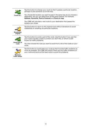 Page 13
13
Travel via...
Tap this button to change your route so that it passes a particular location, 
perhaps to pick someone up on the way.
You choose the location you want to pass in the same way as you choose a 
destination. So you can select from  all the same options: for example, 
Address , Favourite , Point of Interest  and Point on map .
Your ONE will calculate a new route to your destination that passes the 
location you chose. 
Recalculate  original
Tap this button to return to the original route...