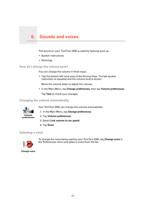 Page 14
Sounds and voices6.
14
Sounds and voicesThe sound on your TomTom ONE is used for features such as:
• Spoken instructions
• Warnings
How do I change the volume level?
You can change the volume in three ways:
• Tap the bottom left hand area of the Driving View. The last spoken instruction is repeated and the volume level is shown.
Move the volume slider to adjust the volume.
• In the Main Menu, tap  Change preferences, then tap Volume preferences .
Tap  Test  to check your changes.
Changing the volume...