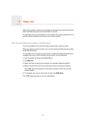 Page 15
Help me!7.
15
Help me!Help me! provides an easy way to navigate to emergency services centres and 
other specialist services and contact them by phone.
For example, if you are involved in a car accident, you could use Help me! to 
call the nearest hospital and tell them your exact location.
How do I use Help me! to  phone a local service?
You can use Help me! to find and make contact with a service centre.
When you select a service centre, your current location and the phone number 
of the POI are...