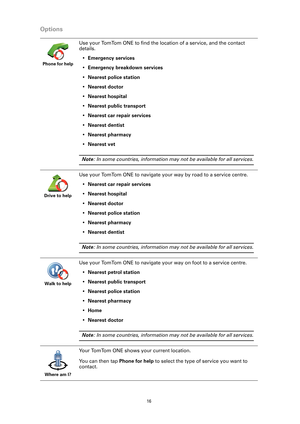 Page 16
16
Options
Phone for help
Use your TomTom ONE to find the location of a service, and the contact 
details.• Emergency services
• Emergency breakdown services
• Nearest police station
• Nearest doctor
• Nearest hospital
• Nearest public transport
• Nearest car repair services
• Nearest dentist
• Nearest pharmacy
• Nearest vet
Note : In some countries, information may  not be available for all services.
Drive to help
Use your TomTom ONE to navigate your way by road to a service centre.
• Nearest car...