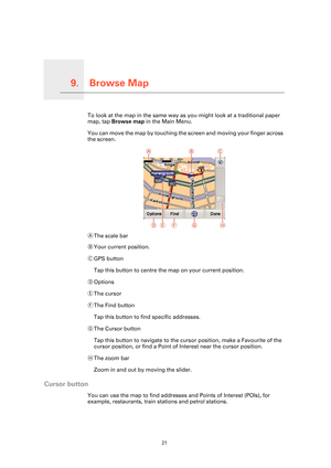 Page 21
Browse Map9.
21
Browse MapTo look at the map in the same way as you might look at a traditional paper 
map, tap Browse map  in the Main Menu.
You can move the map by touching the  screen and moving your finger across 
the screen.
A The scale bar
B Your current position.
C GPS button
Tap this button to centre the map on your current position.
D Options
E The cursor
F The Find button
Tap this button to find specific addresses.
G The Cursor button
Tap this button to navigate to the curs or position, make a...