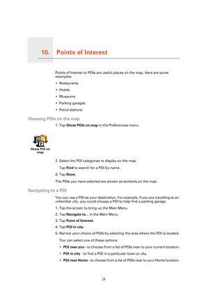 Page 23
Points of Interest10.
23
Points of InterestPoints of Interest or POIs are useful places on the map. Here are some 
examples:
• Restaurants
•Hotels
•Museums
• Parking garages
• Petrol stations
Showing POIs on the map
1. Tap Show POIs on map  in the Preferences menu.
2. Select the POI categories to display on the map. Tap  Find  to search for a POI by name.
3. Tap  Done.
The POIs you have selected are shown as symbols on the map.
Navigating to a POI
You can use a POI as your destination. Fo r example, if...