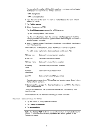 Page 24
24
You can select from a list of POIs which are along your route or close to your 
destination. Choose from one of these options:
•POI along route
• POI near destination
6. Type the name of the town you want to visit and select the town when it  appears in the list.
7. Tap  Parking garage .
8. Select the category of POI:
Tap  Any POI category  to search for a POI by name.
Tap the category of POI, if it is shown.
Tap the arrow to choose from the comp lete list of categories. Select the 
category from the...