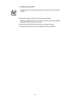 Page 25
25
4. Tap Warn when near POI .
5. Select the category of POI  you want to be warned about.
Select the category from the list or st art to type the name of the category 
and select it when it is shown in the list.
6. Set how close the POI should be when you receive a warning.
7. Choose the warning sound for the category of POI you selected.
Warn when  near POI
Tap this button to receive a warning wh en you travel near to the location 
of a POI. 