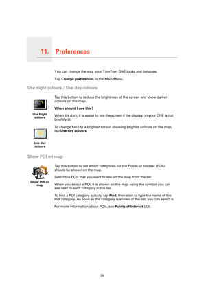 Page 26
Preferences11.
26
PreferencesYou can change the way your TomTom ONE looks and behaves.
Tap  Change preferences  in the Main Menu.
Use night colours / Use day colours
Show POI on map
Use Night 
colours
Tap this button to reduce the bright ness of the screen and show darker 
colours on the map.
When should I use this?
When it’s dark, it is easier to see the screen if the display on your ONE is not 
brightly lit.
Use day  colours
To change back to a brighter screen showing brighter colours on the map, 
tap...