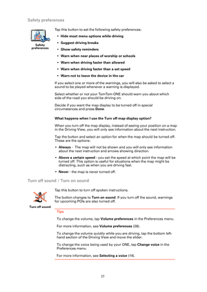 Page 27
27
Safety preferences
What happens when I use the Turn off map display option?
When you turn off the map display, instead of seeing your position on a map 
in the Driving View, you will only see information about the next instruction.
Tap the button and select an option for  when the map should be turned off. 
These are the options:
• Always  -  The map will not be shown and you will only see information 
about the next instruction and arrows showing direction.
• Above a certain speed  - you set the...