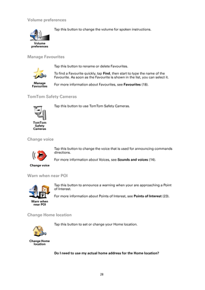 Page 28
28
Volume preferences
Manage Favourites
TomTom Safety Cameras
Change voice
Warn when near POI
Change Home location
Do I need to use my actual home address for the Home location?
Volume 
preferences
Tap this button to change the volume for spoken instructions. 
Manage 
Favourites
Tap this button to rename  or delete Favourites. 
To find a Favourite quickly, tap  Find, then start to type the name of the 
Favourite. As soon as the Favourite is shown in the list, you can select it. 
For more information...