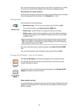 Page 29
29
No. Your Home location can be a place you go often, for example, your office. 
It can be your actual home address,  but it can be any address you like.
Why should I set a Home location?
Having a Home location means that you  have a quick and easy way to navigate 
there, by tapping the Home button in the  Navigate to... menu
Manage maps
Change 2D/3D display / Turn on 2D display
When should I use this?
In some situations, it is easier to see  the map from above. Perhaps if the road 
network is...