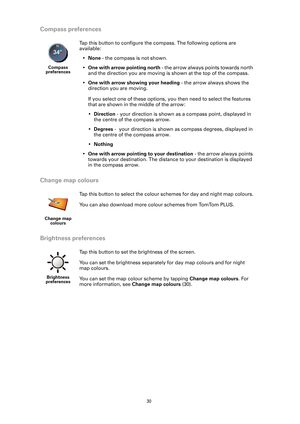 Page 30
30
Compass preferences
Change map colours
Brightness preferences
Compass 
preferences
Tap this button to configure the compass. The following options are 
available:
• None  - the compass is not shown.
• One with arrow pointing north  - the arrow always points towards north 
and the direction you are moving is shown at the top of the compass.
• One with arrow showing your heading  - the arrow always shows the 
direction you are moving.
If you select one of these options, you then need to select the...