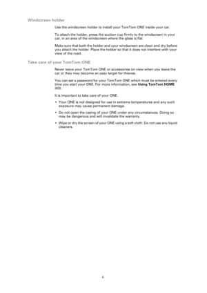 Page 4
4
Windscreen holder
Use the windscreen holder to install your TomTom ONE inside your car.
To attach the holder, press the suction cup firmly to the windscreen in your 
car, in an area of the windscreen where the glass is flat.
Make sure that both the holder and your windscreen are clean and dry before 
you attach the holder. Place the holder so that it does not interfere with your 
view of the road.
Take care of your TomTom ONE
Never leave your TomTom ONE or accessories on view when you leave the 
car...