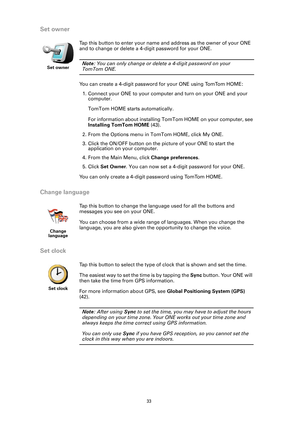 Page 33
33
Set owner
Change language
Set clock
Set owner
Tap this button to enter your name and address as the owner of your ONE 
and to change or delete a 4-digit password for your ONE. 
Note: You can only change or delete a 4-digit password on your 
TomTom ONE.
You can create a 4-digit password  for your ONE using TomTom HOME:
1. Connect your ONE to your computer and turn on your ONE and your  computer. 
TomTom HOME starts automatically.
For information about installing TomTom HOME on your computer, see...