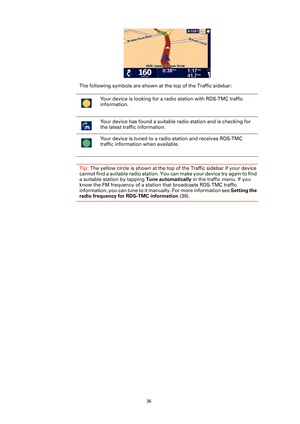 Page 36
36
The following symbols are shown at the top of the Traffic sidebar:
Tip: The yellow circle is shown at the top of the Traffic sidebar if your device 
cannot find a suitable radio station. You can make your device try again to find 
a suitable station by tapping  Tune automatically in the traffic menu. If you 
know the FM frequency of a statio n that broadcasts RDS-TMC traffic 
information, you can tune to it  manually. For more information see  Setting the 
radio frequency for RDS-TMC information...