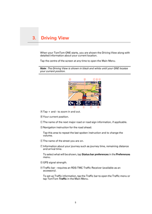 Page 5
Driving View3.
5
Driving ViewWhen your TomTom ONE starts, you are shown the Driving View along with 
detailed information about your current location.
Tap the centre of the screen at any time to open the Main Menu.
Note: The Driving View is shown in black and white until your ONE locates 
your current position.
ATap + and - to zoom in and out.
B Your current position.
C The name of the next major road or ro ad sign information, if applicable.
D Navigation instruction for the road ahead.
Tap this area to...