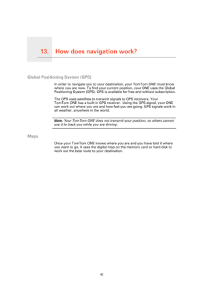 Page 42
How does navigation work?13.
42
How does navigation work?
Global Positioning System (GPS)
In order to navigate you to your destination, your TomTom ONE must know 
where you are now. To find your current position, your ONE uses the Global 
Positioning System (GPS). GPS is available for free and without subscription.
The GPS uses satellites to transmit signals to GPS receivers. Your 
TomTom ONE has a built-in GPS receiver.  Using the GPS signal, your ONE 
can work out where you are and how fast  you are...