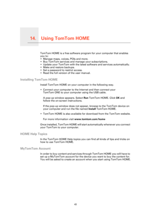 Page 43
Using TomTom HOME14.
43
Using TomTom HOMETomTom HOME is a free software program for your computer that enables 
you to:
• Manage maps, voices, POIs and more.
• Buy TomTom services and manage your subscriptions.
• Update your TomTom with the latest software and services automatically.
• Make and restore backups.
• Set a password to restrict access.
• Read the full version of the user manual.
Installing TomTom HOME
Install TomTom HOME on your computer in the following way.
• Connect your computer to the...