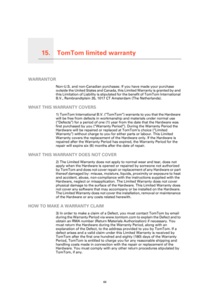 Page 44
TomTom limited warranty15.
44
TomTom limited warranty
WARRANTOR
Non-U.S. and non-Canadian purchases: If you have made your purchase 
outside the United States and Canada, th is Limited Warranty is granted by and 
this Limitation of Liability is stipulated  for the benefit of TomTom International 
B.V., Rembrandtplein 35, 1017 CT  Amsterdam (The Netherlands).
WHAT THIS WARRANTY COVERS
1) TomTom International B.V. (“TomTom ”) warrants to you that the Hardware 
will be free from defects in workmanship and...