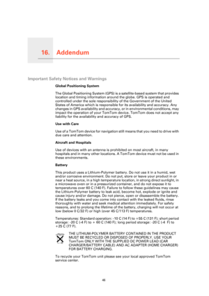 Page 46
Addendum16.
46
Addendum
Important Safety Notices and Warnings
Global Positioning System
The Global Positioning System (GPS) is a satellite-based system that provides 
location and timing information around the globe. GPS is operated and 
controlled under the sole responsibility of the Government of the United 
States of America which is responsibl e for its availability and accuracy. Any 
changes in GPS availability and accuracy , or in environmental conditions, may 
impact the operation of your TomTom...