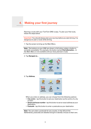 Page 6
Making your first journey4.
6
Making your first journeyPlanning a route with your TomTom ONE is easy. To plan your first route, 
follow the steps below.
Important : You should always plan your journe y before you start driving. It is 
dangerous to plan a route while driving.
1. Tap the screen to bring up the Main Menu.
Note: The buttons on your ONE are shown in full colour unless a button is 
currently unavailable. For  example, the button named  Find alternative... in 
the Main Menu is not available...