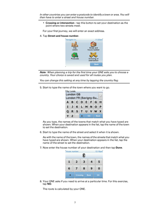 Page 7
7
In other countries you can enter a postcode to identify a town or area. You will 
then have to enter a street and house number.
•Crossing or intersection  - tap this button to set your destination as the 
point where two streets meet.
For your first journey, we will enter an exact address.
4. Tap  Street and house number.
Note: When planning a trip for the first ti me your ONE asks you to choose a 
country. Your choice is saved and used for all routes you plan.
You can change this setting at any time...