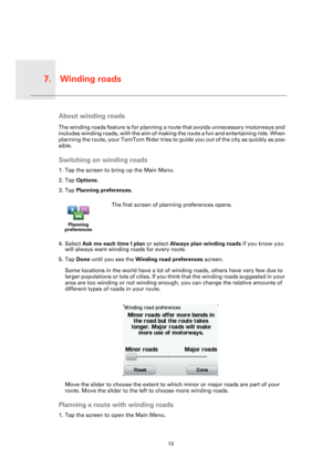 Page 13Winding roads7.
13
Wind-
ing 
roadsAbout winding roads
The winding roads feature is for planning a route that avoids unnecessary motorways and 
includes winding roads, with the aim of making the route a fun and entertaining ride. When 
planning the route, your TomTom Rider tries to guide you out of the city as quickly as pos-
sible.
Switching on winding roads
1. Tap the screen to bring up the Main Menu.
2. Tap Options.
3. Tap Planning preferences.
4. Select Ask me each time I plan or select Always plan...