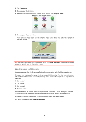 Page 1414
2. Tap Plan route.
3. Choose your destination.
4. When asked to choose which type of route to plan, tap Winding roads.
5. Choose your departure time. 
Your TomTom Rider plans a route which is more fun to drive than either the fastest or 
shortest routes.
Tip: If you are not happy with the selected route, tap Show another in the Route Summary 
screen to quickly see an alternative route.
Winding roads and itineraries
You can also use the winding roads feature in combination with the itinerary planner....