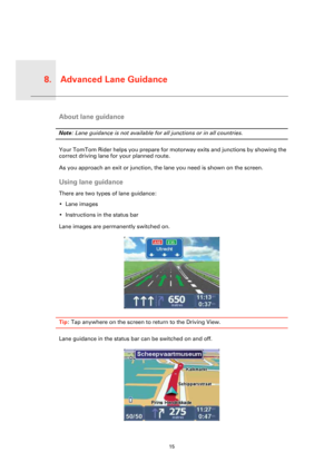 Page 15Advanced Lane Guidance8.
15
Advanc
ed 
Lane 
Guid-
anceAbout lane guidance
Note: Lane guidance is not available for all junctions or in all countries.
Your TomTom Rider helps you prepare for motorway exits and junctions by showing the 
correct driving lane for your planned route.
As you approach an exit or junction, the lane you need is shown on the screen. 
Using lane guidance
There are two types of lane guidance:
• Lane images
• Instructions in the status bar
Lane images are permanently switched on....