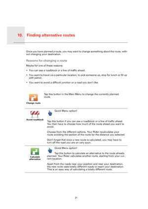 Page 21Finding alternative routes10.
21
Find-
ing 
alterna-
tive 
routesOnce you have planned a route, you may want to change something about the route, with-
out changing your destination.
Reasons for changing a route
Maybe for one of these reasons:
• You can see a roadblock or a line of traffic ahead.
• You want to travel via a particular location, to pick someone up, stop for lunch or fill up 
with petrol.
• You want to avoid a difficult junction or a road you don’t like.
Change route
Tap this button in the...