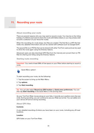 Page 23Recording your route11.
23
Recordi
ng your 
routeAbout recording your route
There are several reasons why you may want to record a route. You may be on the riding 
holiday of a lifetime and want to share the route with fellow bikers or you may simply wish 
to build a collection of your favourite routes.
When the recording of a route stops, two files are created. The first file is a GPX file that 
holds very detailed information and can be viewed with software such as Google Earth.
T h e  s e c o n d  f i...