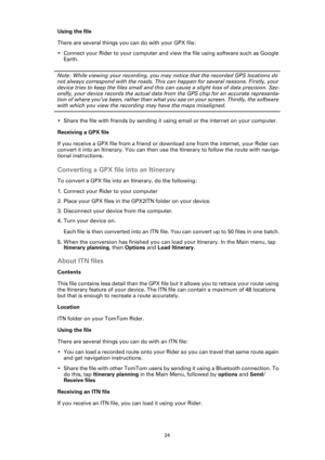 Page 2424
Using the file
There are several things you can do with your GPX file:
• Connect your Rider to your computer and view the file using software such as Google 
Earth.
Note: While viewing your recording, you may notice that the recorded GPS locations do 
not always correspond with the roads. This can happen for several reasons. Firstly, your 
device tries to keep the files small and this can cause a slight loss of data precision. Sec-
ondly, your device records the actual data from the GPS chip for an...