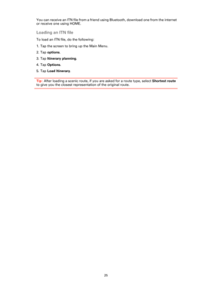 Page 2525
You can receive an ITN file from a friend using Bluetooth, download one from the internet 
or receive one using HOME. 
Loading an ITN file
To load an ITN file, do the following:
1. Tap the screen to bring up the Main Menu.
2. Tap options.
3. Tap Itinerary planning. 
4. Tap Options. 
5. Tap Load Itinerary. 
Tip: After loading a scenic route, if you are asked for a route type, select Shortest route 
to give you the closest representation of the original route. 