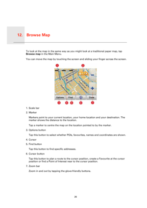 Page 26Browse Map12.
26
Browse 
MapTo look at the map in the same way as you might look at a traditional paper map, tap 
Browse map in the Main Menu.
You can move the map by touching the screen and sliding your finger across the screen.
1. Scale bar
2. Marker
Markers point to your current location, your home location and your destination. The 
marker shows the distance to the location.
Tap a marker to centre the map on the location pointed to by the marker.
3. Options button
Tap this button to select whether...