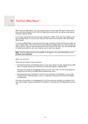 Page 27TomTom Map Share™13.
27
TomTo
m Map 
Share™With TomTom Map Share, you can correct errors on your map and share those correc-
tions with other people in the TomTom Map Share community, as well as receiving cor-
rections made by others.
If you find a street that has recently been blocked to traffic which was open before, you 
can use Map Share to correct your map and then share the correction with other Map 
Share users.
You can use Map Share to send and receive map corrections during the first year after...