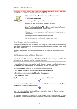 Page 2828
Making a map correction
Important: For safety reasons, you should only mark a location when you are driving. Do 
not enter the full details of an error while you are driving.
Receiving the latest map updates
When you connect your TomTom Rider to your computer, TomTom HOME automatically 
downloads any available map corrections and sends any changes you have made, to the 
Map Share community.
There are several types of corrections which can be set in the Correction preferences 
menu.
Marking a map error...
