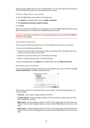 Page 2929
button and your Rider will save your current location. You can then send the correction to 
TomTom Map Share when you have finished your journey.
TomTom Map Share community
To join the Map Share community, do the following:
1. Tap options in the Main Menu then tap Map corrections.
2. Tap Download corrections made by others.
3. Tap Join.
When you connect your Rider to your computer, TomTom HOME downloads new correc-
tions and sends your corrections to the Map Share community.
Important: Connect your...