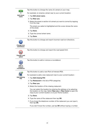 Page 3131 Edit street 
name
Tap this button to change the name of a street on your map.
For example, to rename a street near to your current location:
1. Tap Edit street name.
2. Tap Near you.
3. Select the street or section of a street you want to correct by tapping 
it on the map.
The street you select is highlighted and the cursor shows the name 
of the street.
4. Tap Done.
5. Type the correct street name.
6. Tap Done.
Change turn 
restrictions
Tap this button to change and report incorrect road turn...
