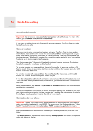 Page 33Hands-free calling14.
33
Hands-
free 
callingAbout hands-free calls
Important: Not all phones are supported or compatible with all features. For more infor-
mation, go to tomtom.com/phones/compatibility.
If you have a mobile phone with Bluetooth®, you can use your TomTom Rider to make 
hands-free phone calls.
Using a headset
We recommend using a compatible headset with your TomTom Rider to hear spoken 
instructions, make and receive hands-free phonecalls and hear warning sounds on your 
Rider. This makes...