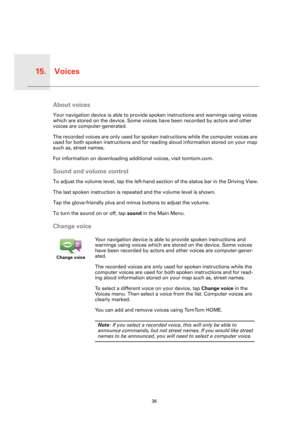 Page 36Voices15.
36
VoicesAbout voices
Your navigation device is able to provide spoken instructions and warnings using voices 
which are stored on the device. Some voices have been recorded by actors and other 
voices are computer-generated.
The recorded voices are only used for spoken instructions while the computer voices are 
used for both spoken instructions and for reading aloud information stored on your map 
such as, street names.
For information on downloading additional voices, visit tomtom.com.
Sound...