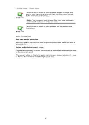 Page 3737
Disable voice / Enable voice
Voice preferences
Read early warning instructions
Select the checkbox if you want to have early warning instructions read to you such as 
ahead, turn left.
Replace spoken instruction with a beep
Choose whether you want to spoken instructions to be replaced with a beep always, never 
or above a certain speed.
When you are talking on the phone, spoken instructions are always replaced with a beep 
so that you don’t have two voices talking to you at once. 
Disable voice
Tap...
